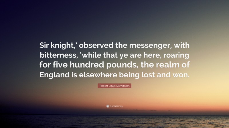 Robert Louis Stevenson Quote: “Sir knight,’ observed the messenger, with bitterness, ’while that ye are here, roaring for five hundred pounds, the realm of England is elsewhere being lost and won.”