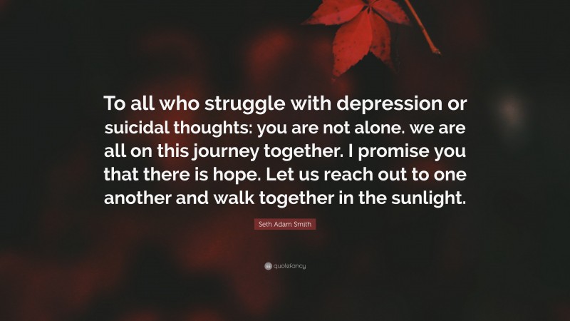 Seth Adam Smith Quote: “To all who struggle with depression or suicidal thoughts: you are not alone. we are all on this journey together. I promise you that there is hope. Let us reach out to one another and walk together in the sunlight.”