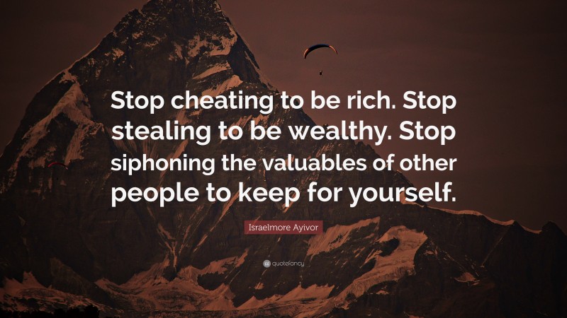 Israelmore Ayivor Quote: “Stop cheating to be rich. Stop stealing to be wealthy. Stop siphoning the valuables of other people to keep for yourself.”
