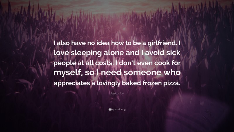Jessica Pan Quote: “I also have no idea how to be a girlfriend. I love sleeping alone and I avoid sick people at all costs. I don’t even cook for myself, so I need someone who appreciates a lovingly baked frozen pizza.”