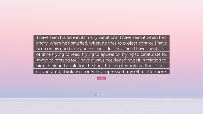 Ling Ma Quote: “I have seen his face in its many variations. I have seen it when he’s angry, when he’s satisfied, when he tries to project control. I have been on his good side and his bad side. It is a face I have spent a lot of time trying to read, trying to appeal to, trying to capitulate to, trying to pretend for. I have always positioned myself in relation to him, thinking I could toe the line, thinking it would be fine if I just cooperated, thinking if only I compressed myself a little more.”