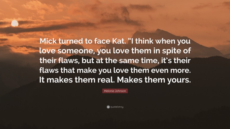 Melonie Johnson Quote: “Mick turned to face Kat. “I think when you love someone, you love them in spite of their flaws, but at the same time, it’s their flaws that make you love them even more. It makes them real. Makes them yours.”