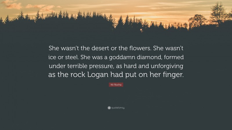 Kit Rocha Quote: “She wasn’t the desert or the flowers. She wasn’t ice or steel. She was a goddamn diamond, formed under terrible pressure, as hard and unforgiving as the rock Logan had put on her finger.”