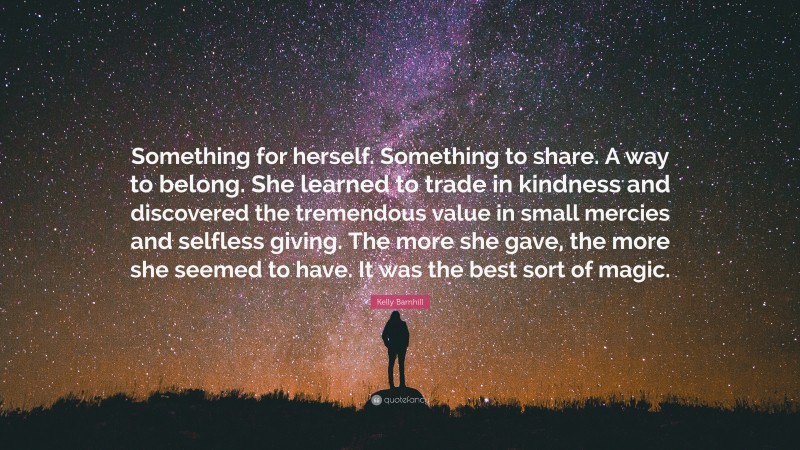 Kelly Barnhill Quote: “Something for herself. Something to share. A way to belong. She learned to trade in kindness and discovered the tremendous value in small mercies and selfless giving. The more she gave, the more she seemed to have. It was the best sort of magic.”