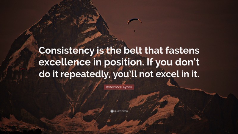 Israelmore Ayivor Quote: “Consistency is the belt that fastens excellence in position. If you don’t do it repeatedly, you’ll not excel in it.”