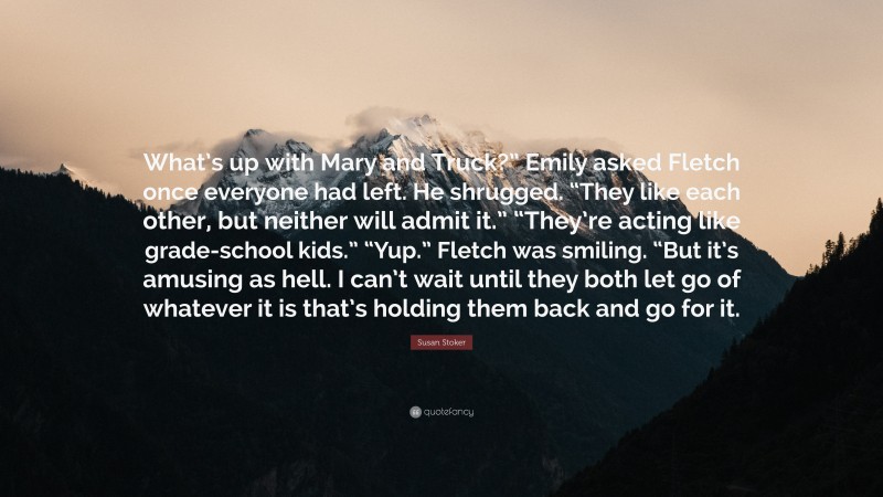 Susan Stoker Quote: “What’s up with Mary and Truck?” Emily asked Fletch once everyone had left. He shrugged. “They like each other, but neither will admit it.” “They’re acting like grade-school kids.” “Yup.” Fletch was smiling. “But it’s amusing as hell. I can’t wait until they both let go of whatever it is that’s holding them back and go for it.”