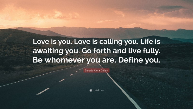 Sereda Aleta Dailey Quote: “Love is you. Love is calling you. Life is awaiting you. Go forth and live fully. Be whomever you are. Define you.”