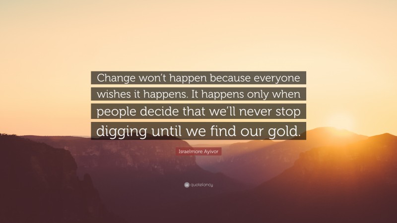 Israelmore Ayivor Quote: “Change won’t happen because everyone wishes it happens. It happens only when people decide that we’ll never stop digging until we find our gold.”