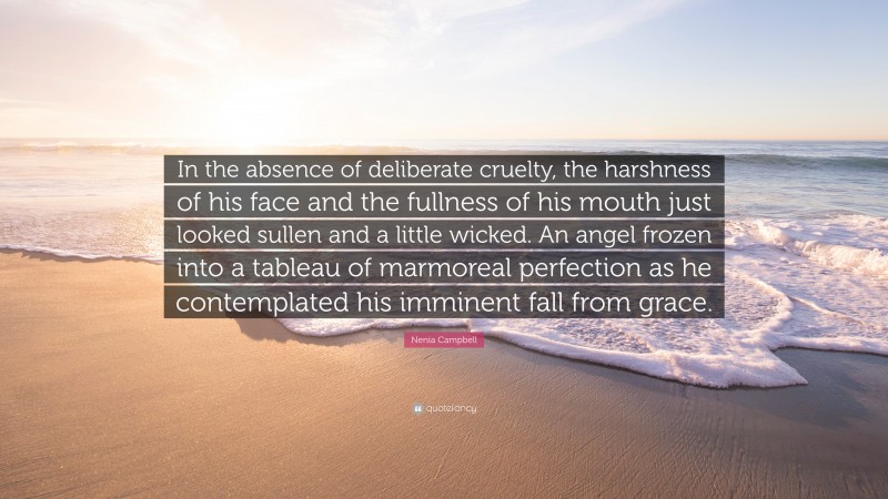 Nenia Campbell Quote: “In the absence of deliberate cruelty, the harshness of his face and the fullness of his mouth just looked sullen and a little wicked. An angel frozen into a tableau of marmoreal perfection as he contemplated his imminent fall from grace.”