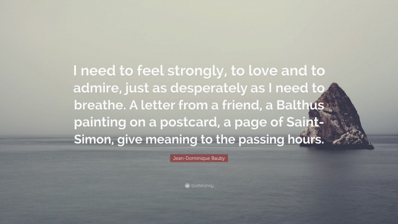 Jean-Dominique Bauby Quote: “I need to feel strongly, to love and to admire, just as desperately as I need to breathe. A letter from a friend, a Balthus painting on a postcard, a page of Saint-Simon, give meaning to the passing hours.”