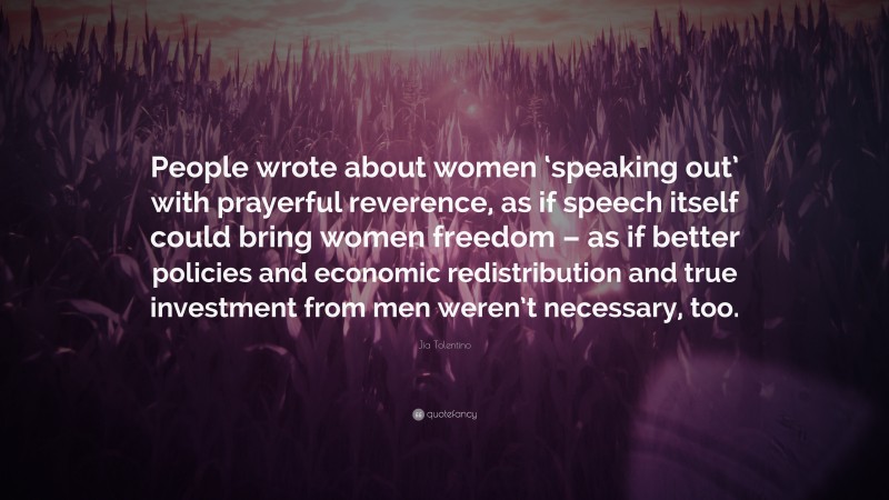 Jia Tolentino Quote: “People wrote about women ‘speaking out’ with prayerful reverence, as if speech itself could bring women freedom – as if better policies and economic redistribution and true investment from men weren’t necessary, too.”