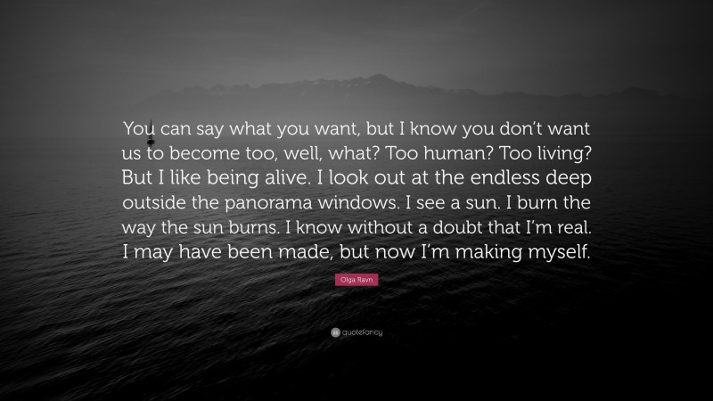 Olga Ravn Quote: “You can say what you want, but I know you don’t want us to become too, well, what? Too human? Too living? But I like being alive. I look out at the endless deep outside the panorama windows. I see a sun. I burn the way the sun burns. I know without a doubt that I’m real. I may have been made, but now I’m making myself.”