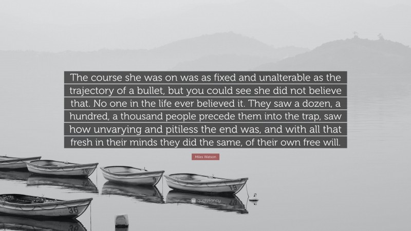 Miles Watson Quote: “The course she was on was as fixed and unalterable as the trajectory of a bullet, but you could see she did not believe that. No one in the life ever believed it. They saw a dozen, a hundred, a thousand people precede them into the trap, saw how unvarying and pitiless the end was, and with all that fresh in their minds they did the same, of their own free will.”