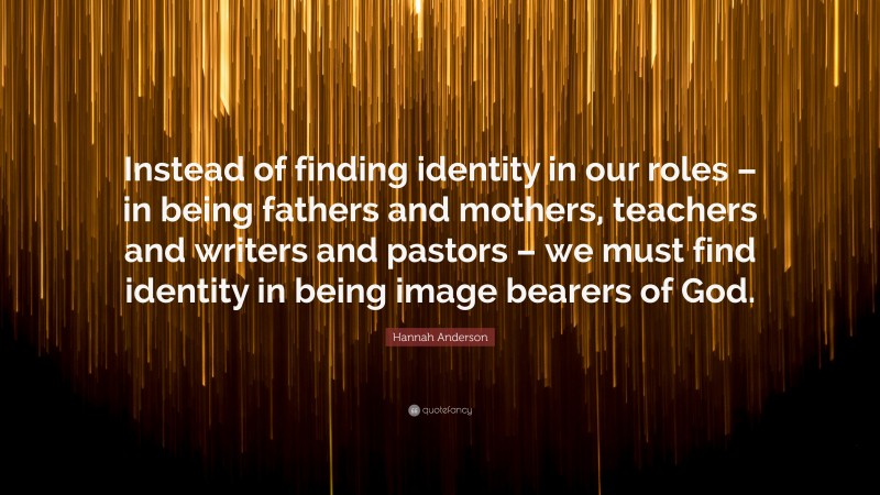 Hannah Anderson Quote: “Instead of finding identity in our roles – in being fathers and mothers, teachers and writers and pastors – we must find identity in being image bearers of God.”