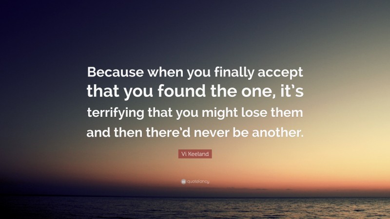 Vi Keeland Quote: “Because when you finally accept that you found the one, it’s terrifying that you might lose them and then there’d never be another.”