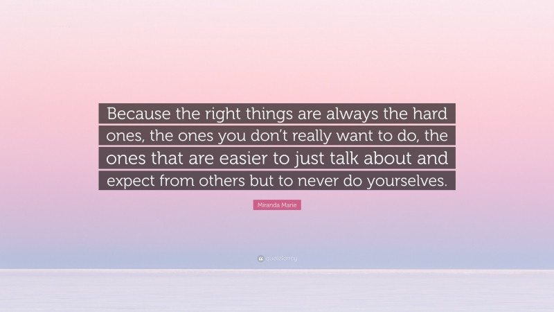 Miranda Marie Quote: “Because the right things are always the hard ones, the ones you don’t really want to do, the ones that are easier to just talk about and expect from others but to never do yourselves.”