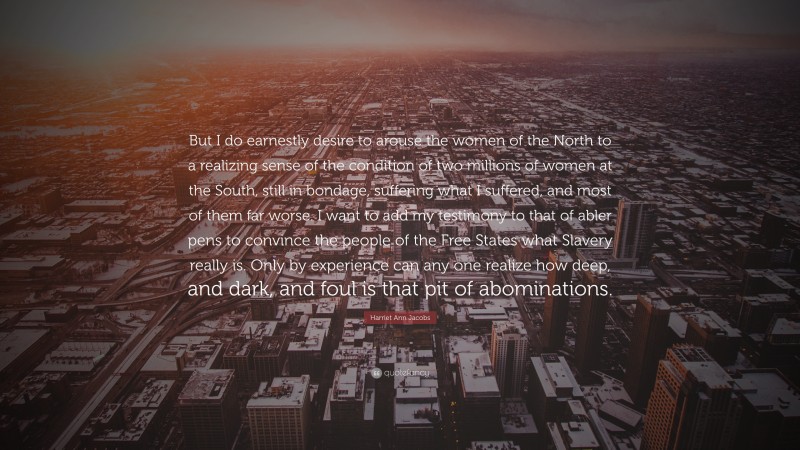 Harriet Ann Jacobs Quote: “But I do earnestly desire to arouse the women of the North to a realizing sense of the condition of two millions of women at the South, still in bondage, suffering what I suffered, and most of them far worse. I want to add my testimony to that of abler pens to convince the people of the Free States what Slavery really is. Only by experience can any one realize how deep, and dark, and foul is that pit of abominations.”