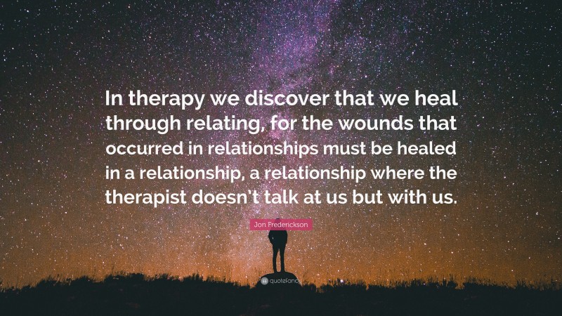 Jon Frederickson Quote: “In therapy we discover that we heal through relating, for the wounds that occurred in relationships must be healed in a relationship, a relationship where the therapist doesn’t talk at us but with us.”
