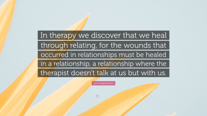 Jon Frederickson Quote: “In therapy we discover that we heal through relating, for the wounds that occurred in relationships must be healed in a relationship, a relationship where the therapist doesn’t talk at us but with us.”