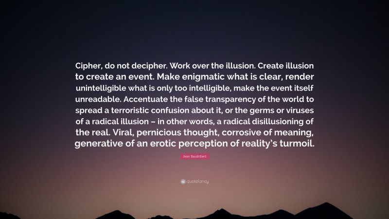 Jean Baudrillard Quote: “Cipher, do not decipher. Work over the illusion. Create illusion to create an event. Make enigmatic what is clear, render unintelligible what is only too intelligible, make the event itself unreadable. Accentuate the false transparency of the world to spread a terroristic confusion about it, or the germs or viruses of a radical illusion – in other words, a radical disillusioning of the real. Viral, pernicious thought, corrosive of meaning, generative of an erotic perception of reality’s turmoil.”