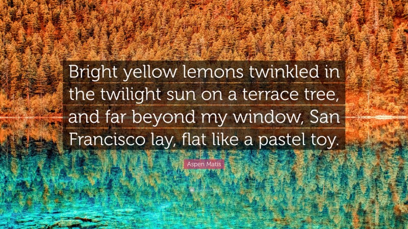 Aspen Matis Quote: “Bright yellow lemons twinkled in the twilight sun on a terrace tree, and far beyond my window, San Francisco lay, flat like a pastel toy.”