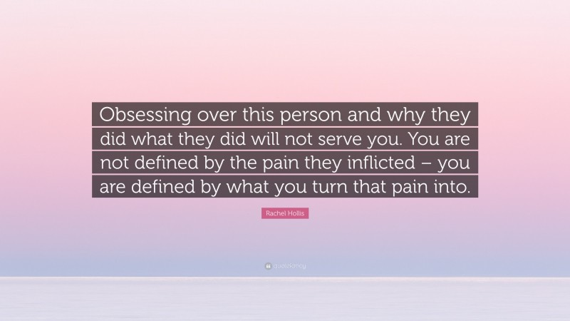 Rachel Hollis Quote: “Obsessing over this person and why they did what they did will not serve you. You are not defined by the pain they inflicted – you are defined by what you turn that pain into.”