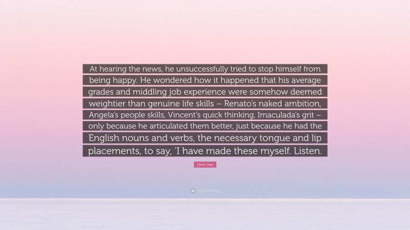 Glenn Diaz Quote: “At hearing the news, he unsuccessfully tried to stop himself from being happy. He wondered how it happened that his average grades and middling job experience were somehow deemed weightier than genuine life skills – Renato’s naked ambition, Angela’s people skills, Vincent’s quick thinking, Imaculada’s grit – only because he articulated them better, just because he had the English nouns and verbs, the necessary tongue and lip placements, to say, ‘I have made these myself. Listen.”