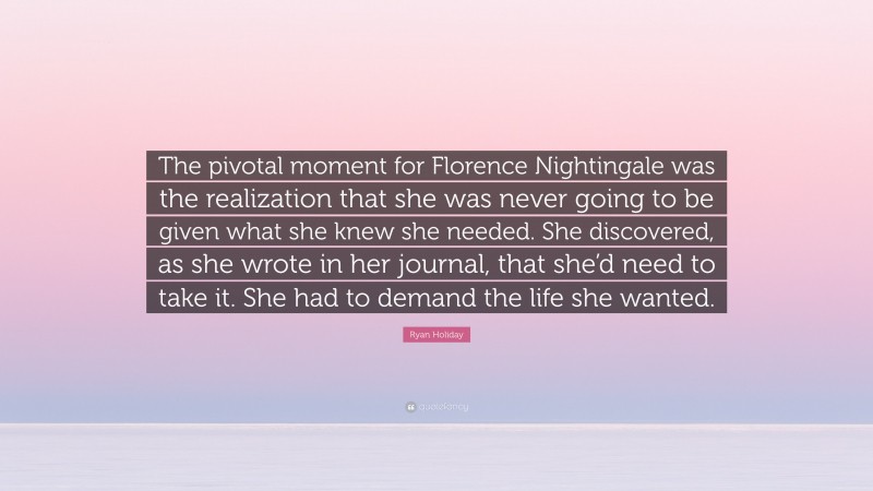 Ryan Holiday Quote: “The pivotal moment for Florence Nightingale was the realization that she was never going to be given what she knew she needed. She discovered, as she wrote in her journal, that she’d need to take it. She had to demand the life she wanted.”