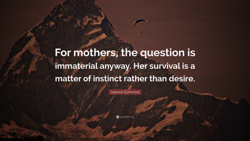 Jeanine Cummins Quote: “For mothers, the question is immaterial anyway. Her survival is a matter of instinct rather than desire.”