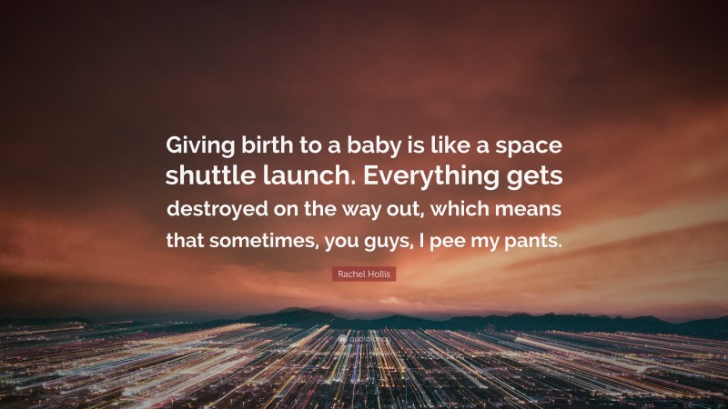 Rachel Hollis Quote: “Giving birth to a baby is like a space shuttle launch. Everything gets destroyed on the way out, which means that sometimes, you guys, I pee my pants.”