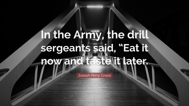 Joseph Perry Grassi Quote: “In the Army, the drill sergeants said, “Eat it now and taste it later.”