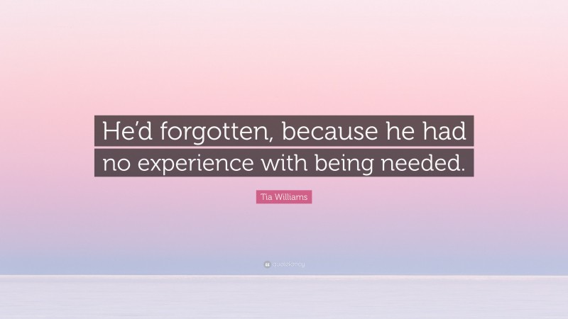 Tia Williams Quote: “He’d forgotten, because he had no experience with being needed.”