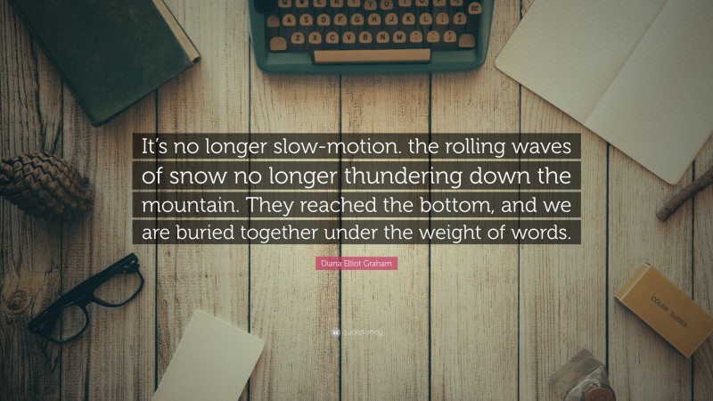 Diana Elliot Graham Quote: “It’s no longer slow-motion. the rolling waves of snow no longer thundering down the mountain. They reached the bottom, and we are buried together under the weight of words.”