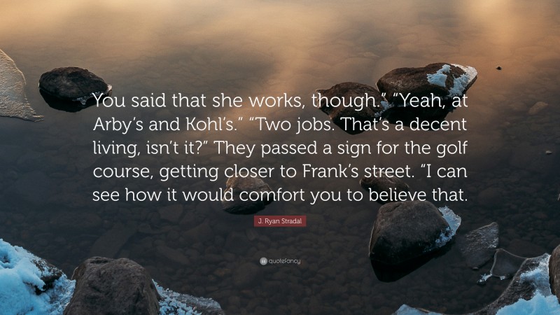 J. Ryan Stradal Quote: “You said that she works, though.” “Yeah, at Arby’s and Kohl’s.” “Two jobs. That’s a decent living, isn’t it?” They passed a sign for the golf course, getting closer to Frank’s street. “I can see how it would comfort you to believe that.”