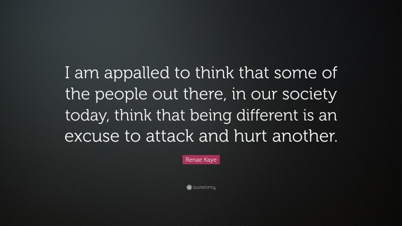 Renae Kaye Quote: “I am appalled to think that some of the people out there, in our society today, think that being different is an excuse to attack and hurt another.”