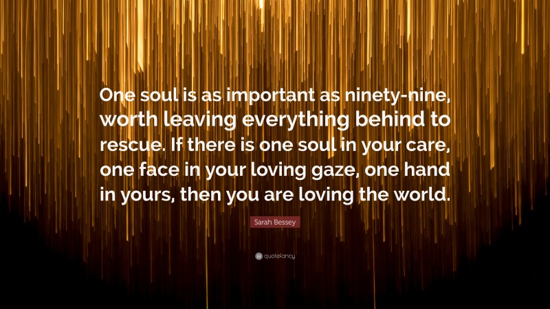 Sarah Bessey Quote: “One soul is as important as ninety-nine, worth leaving everything behind to rescue. If there is one soul in your care, one face in your loving gaze, one hand in yours, then you are loving the world.”
