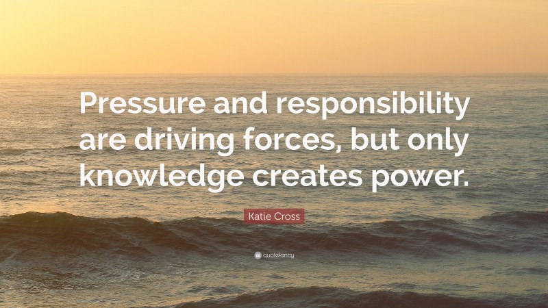 Katie Cross Quote: “Pressure and responsibility are driving forces, but only knowledge creates power.”
