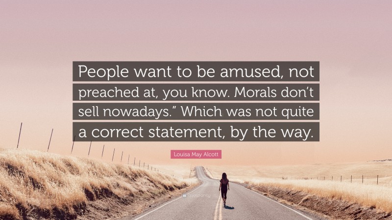 Louisa May Alcott Quote: “People want to be amused, not preached at, you know. Morals don’t sell nowadays.” Which was not quite a correct statement, by the way.”