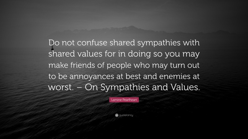 Lamine Pearlheart Quote: “Do not confuse shared sympathies with shared values for in doing so you may make friends of people who may turn out to be annoyances at best and enemies at worst. – On Sympathies and Values.”