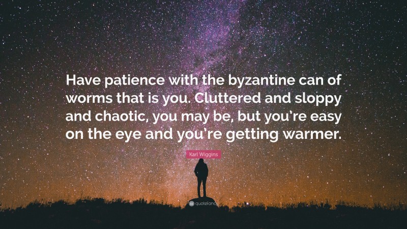 Karl Wiggins Quote: “Have patience with the byzantine can of worms that is you. Cluttered and sloppy and chaotic, you may be, but you’re easy on the eye and you’re getting warmer.”