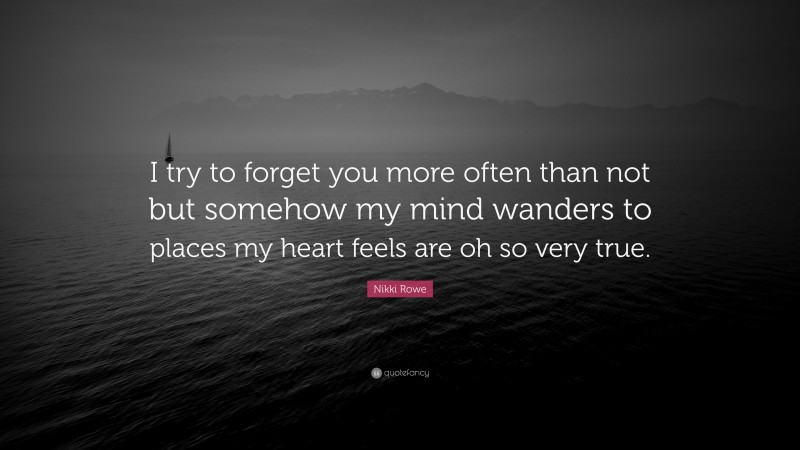 Nikki Rowe Quote: “I try to forget you more often than not but somehow my mind wanders to places my heart feels are oh so very true.”