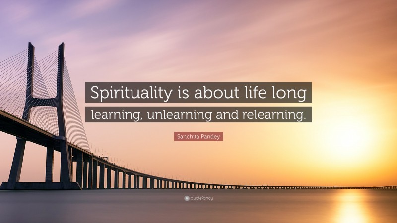 Sanchita Pandey Quote: “Spirituality is about life long learning, unlearning and relearning.”