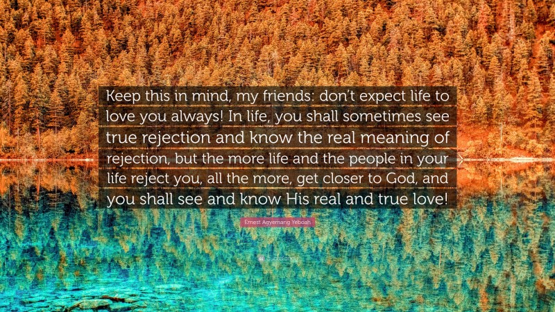 Ernest Agyemang Yeboah Quote: “Keep this in mind, my friends: don’t expect life to love you always! In life, you shall sometimes see true rejection and know the real meaning of rejection, but the more life and the people in your life reject you, all the more, get closer to God, and you shall see and know His real and true love!”