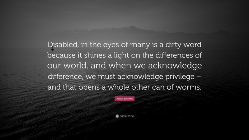 Keah Brown Quote: “Disabled, in the eyes of many is a dirty word because it shines a light on the differences of our world, and when we acknowledge difference, we must acknowledge privilege – and that opens a whole other can of worms.”