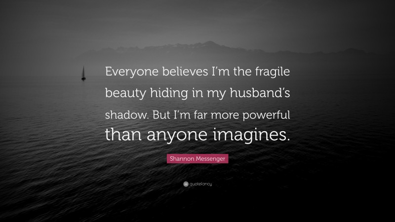 Shannon Messenger Quote: “Everyone believes I’m the fragile beauty hiding in my husband’s shadow. But I’m far more powerful than anyone imagines.”