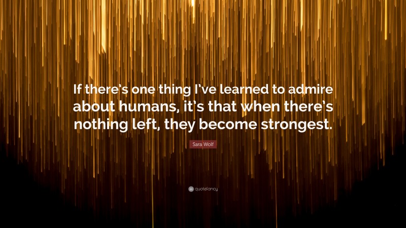 Sara Wolf Quote: “If there’s one thing I’ve learned to admire about humans, it’s that when there’s nothing left, they become strongest.”