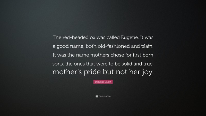 Douglas Stuart Quote: “The red-headed ox was called Eugene. It was a good name, both old-fashioned and plain. It was the name mothers chose for first born sons, the ones that were to be solid and true, mother’s pride but not her joy.”