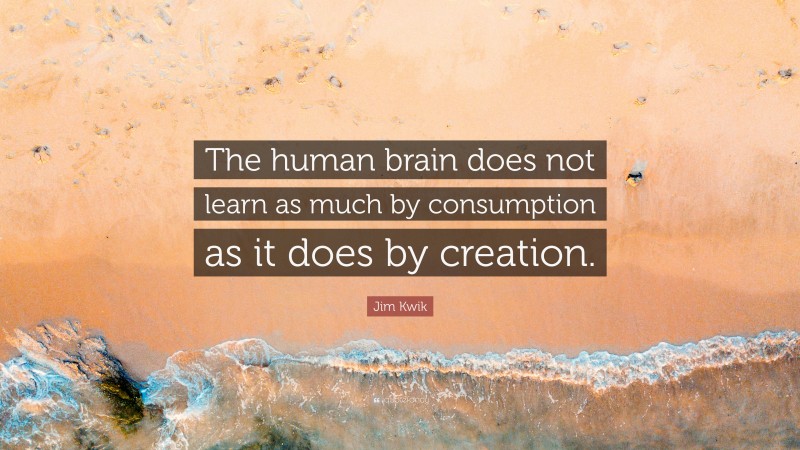 Jim Kwik Quote: “The human brain does not learn as much by consumption as it does by creation.”