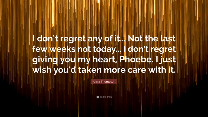 Alicia Thompson Quote: “I don’t regret any of it... Not the last few weeks not today... I don’t regret giving you my heart, Phoebe. I just wish you’d taken more care with it.”