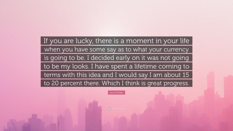 Amy Poehler Quote: “If you are lucky, there is a moment in your life when you have some say as to what your currency is going to be. I decided early on it was not going to be my looks. I have spent a lifetime coming to terms with this idea and I would say I am about 15 to 20 percent there. Which I think is great progress.”